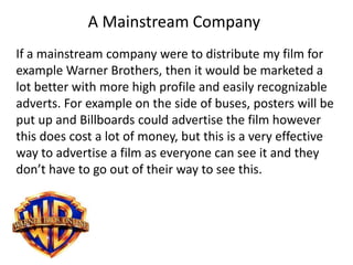 A Mainstream Company
If a mainstream company were to distribute my film for
example Warner Brothers, then it would be marketed a
lot better with more high profile and easily recognizable
adverts. For example on the side of buses, posters will be
put up and Billboards could advertise the film however
this does cost a lot of money, but this is a very effective
way to advertise a film as everyone can see it and they
don’t have to go out of their way to see this.
 