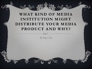 WHAT KIND OF MEDIA
  INSTITUTION MIGHT
DISTRIBUTE YOUR MEDIA
  PRODUCT AND WHY?

        By Paige Coles
 