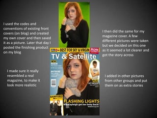 I used the codes and
conventions of existing front
                                    I then did the same for my
covers (on blog) and created
                                    magazine cover. A few
my own cover and then saved
                                    different pictures were taken
it as a picture. Later that day I
                                    but we decided on this one
posted the finishing product
                                    as it seemed a lot clearer and
on my blog
                                    got the story across



  I made sure it really
  resembled a real                   I added in other pictures
  magazine, to make it               from other groups and put
  look more realistic                them on as extra stories
 