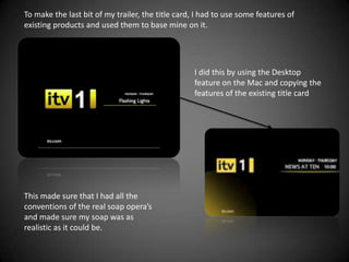 To make the last bit of my trailer, the title card, I had to use some features of
existing products and used them to base mine on it.




                                                   I did this by using the Desktop
                                                   feature on the Mac and copying the
                                                   features of the existing title card




This made sure that I had all the
conventions of the real soap opera’s
and made sure my soap was as
realistic as it could be.
 