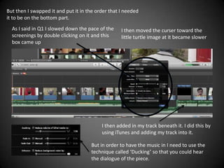 But then I swapped it and put it in the order that I needed
it to be on the bottom part.
  As I said in Q1 I slowed down the pace of the    I then moved the curser toward the
  screenings by double clicking on it and this     little turtle image at it became slower
  box came up




                                          I then added in my track beneath it. I did this by
                                          using iTunes and adding my track into it.

                                     But in order to have the music in I need to use the
                                     technique called ‘Ducking’ so that you could hear
                                     the dialogue of the piece.
 