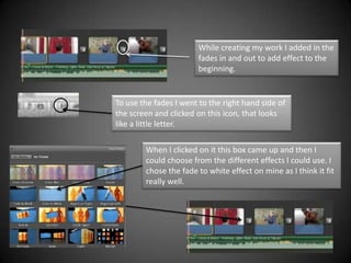 While creating my work I added in the
                       fades in and out to add effect to the
                       beginning.


To use the fades I went to the right hand side of
the screen and clicked on this icon, that looks
like a little letter.

        When I clicked on it this box came up and then I
        could choose from the different effects I could use. I
        chose the fade to white effect on mine as I think it fit
        really well.
 