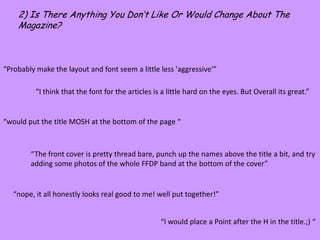 2) Is There Anything You Don’t Like Or Would Change About The Magazine?“Probably make the layout and font seem a little less 'aggressive‘”“I think that the font for the articles is a little hard on the eyes. But Overall its great.”“would put the title MOSH at the bottom of the page ““The front cover is pretty thread bare, punch up the names above the title a bit, and try adding some photos of the whole FFDP band at the bottom of the cover”“nope, it all honestly looks real good to me! well put together!”“I would place a Point after the H in the title.;) “