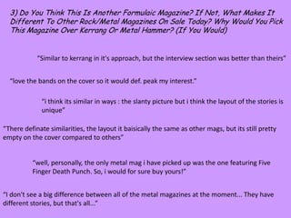 3) Do You Think This Is Another Formulaic Magazine? If Not, What Makes It Different To Other Rock/Metal Magazines On Sale Today? Why Would You Pick This Magazine Over Kerrang Or Metal Hammer? (If You Would)“Similar to kerrang in it's approach, but the interview section was better than theirs”“love the bands on the cover so it would def. peak my interest.”“i think its similar in ways : the slanty picture but i think the layout of the stories is unique”“There definate similarities, the layout it baisically the same as other mags, but its still pretty empty on the cover compared to others”“well, personally, the only metal magi have picked up was the one featuring Five Finger Death Punch. So, i would for sure buy yours!”“I don't see a big difference between all of the metal magazines at the moment... They have different stories, but that's all...”