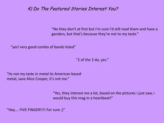 4) Do The Featured Stories Interest You?“No they don't at first but I'm sure I'd still read them and have a ganders, but that's because they're not to my taste.”“yes! very good combo of bands listed”“2 of the 3 do, yes.”“Its not my taste in metal its American based metal, save Alice Cooper, it's not me.”“Yes, they interest me a lot, based on the pictures i just saw, i would buy this mag in a heartbeat!”“Hey.... FIVE FINGER!!!! For sure ;)”