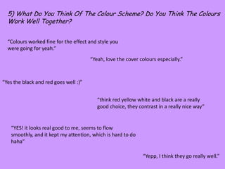 5) What Do You Think Of The Colour Scheme? Do You Think The Colours Work Well Together?“Colours worked fine for the effect and style you were going for yeah.”“Yeah, love the cover colours especially.”“Yes the black and red goes well :)”“think red yellow white and black are a really good choice, they contrast in a really nice way”“YES! it looks real good to me, seems to flow smoothly, and it kept my attention, which is hard to do haha”“Yepp, I think they go really well.”