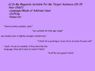 6) Is My Magazine Suitable For My Target Audience (18-35 Year Olds?)-Language/Mode of Address Used-Clothing-Poses etc“Seems pretty suitable, yeah.”“yes suitable for that age range”yes maybe even a slightly younger market too,““I think 35 is pushing it, more 16 to at most 25 years old”“yeah, i'd say its suitable, if they dont like the language, they dont have to read it! Haha”“It all fits very good I think“