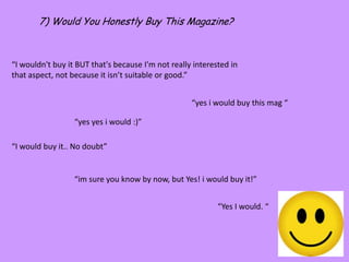 7) Would You Honestly Buy This Magazine?“I wouldn't buy it BUT that's because I'm not really interested in that aspect, not because it isn’t suitable or good.”“yes i would buy this mag ““yes yesi would :)”“I would buy it.. No doubt”“im sure you know by now, but Yes! i would buy it!”“Yes I would. “