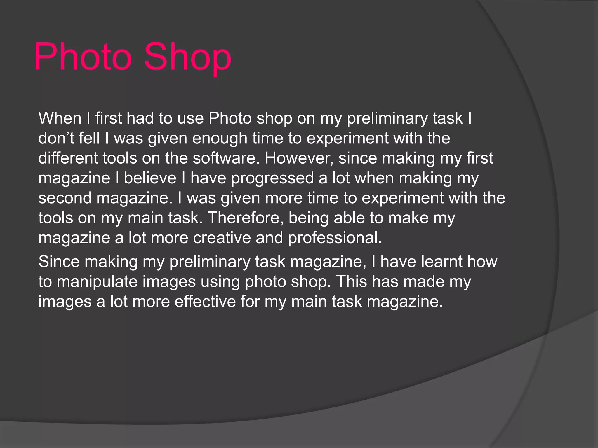 Photo Shop
When I first had to use Photo shop on my preliminary task I
don’t fell I was given enough time to experiment with the
different tools on the software. However, since making my first
magazine I believe I have progressed a lot when making my
second magazine. I was given more time to experiment with the
tools on my main task. Therefore, being able to make my
magazine a lot more creative and professional.
Since making my preliminary task magazine, I have learnt how
to manipulate images using photo shop. This has made my
images a lot more effective for my main task magazine.
 