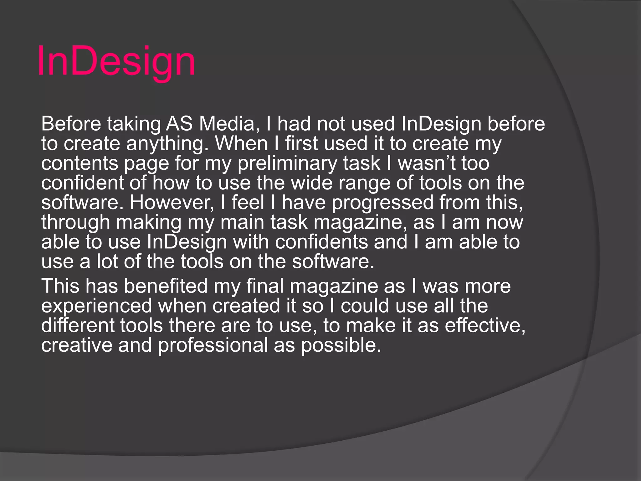 InDesign
Before taking AS Media, I had not used InDesign before
to create anything. When I first used it to create my
contents page for my preliminary task I wasn’t too
confident of how to use the wide range of tools on the
software. However, I feel I have progressed from this,
through making my main task magazine, as I am now
able to use InDesign with confidents and I am able to
use a lot of the tools on the software.
This has benefited my final magazine as I was more
experienced when created it so I could use all the
different tools there are to use, to make it as effective,
creative and professional as possible.
 