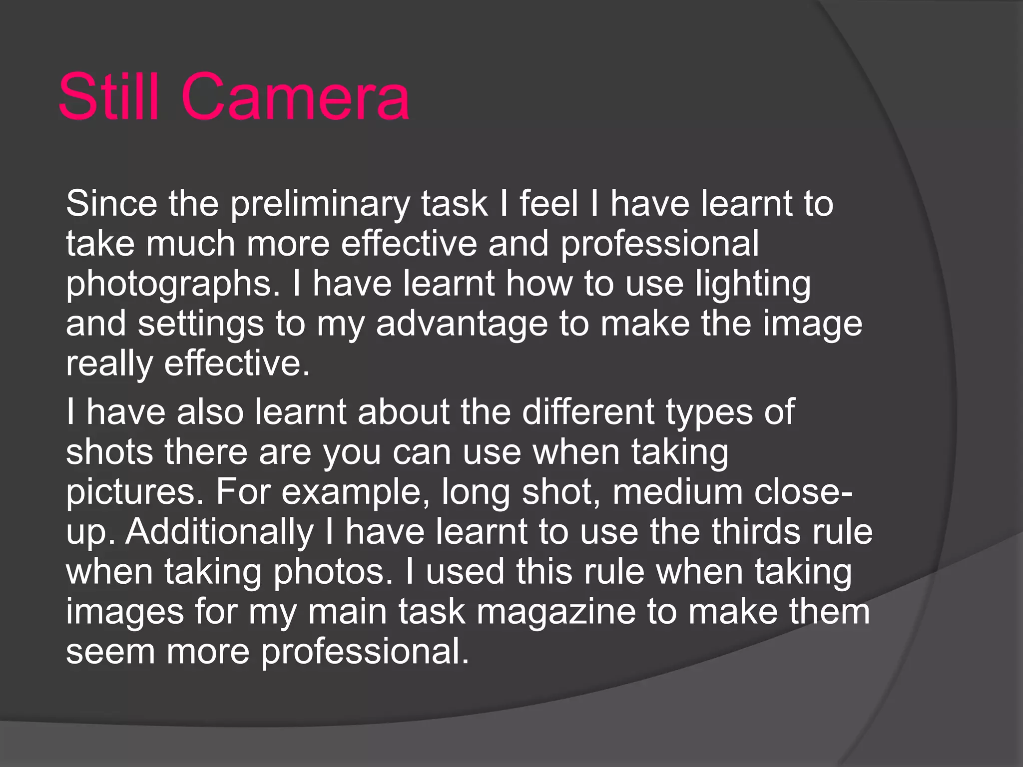Still Camera
Since the preliminary task I feel I have learnt to
take much more effective and professional
photographs. I have learnt how to use lighting
and settings to my advantage to make the image
really effective.
I have also learnt about the different types of
shots there are you can use when taking
pictures. For example, long shot, medium close-
up. Additionally I have learnt to use the thirds rule
when taking photos. I used this rule when taking
images for my main task magazine to make them
seem more professional.
 
