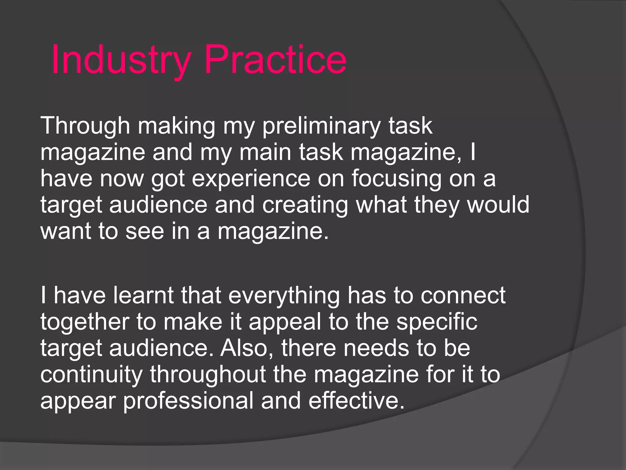 Industry Practice
Through making my preliminary task
magazine and my main task magazine, I
have now got experience on focusing on a
target audience and creating what they would
want to see in a magazine.

I have learnt that everything has to connect
together to make it appeal to the specific
target audience. Also, there needs to be
continuity throughout the magazine for it to
appear professional and effective.
 
