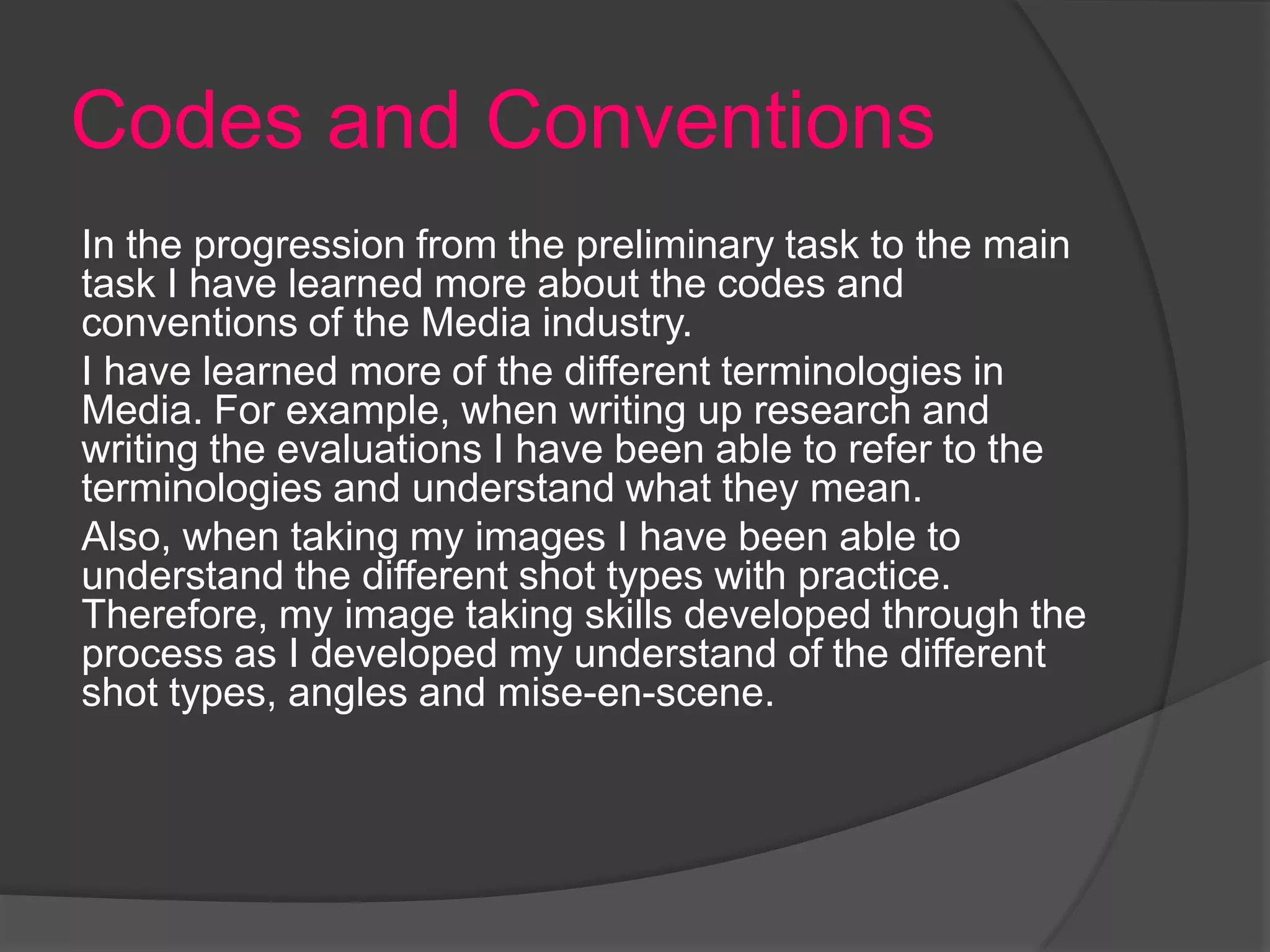 Codes and Conventions
In the progression from the preliminary task to the main
task I have learned more about the codes and
conventions of the Media industry.
I have learned more of the different terminologies in
Media. For example, when writing up research and
writing the evaluations I have been able to refer to the
terminologies and understand what they mean.
Also, when taking my images I have been able to
understand the different shot types with practice.
Therefore, my image taking skills developed through the
process as I developed my understand of the different
shot types, angles and mise-en-scene.
 