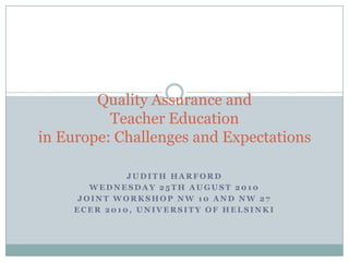 Quality Assurance and Teacher Educationin Europe: Challenges and Expectations Judith Harford Wednesday 25th August 2010 Joint Workshop NW 10 and NW 27 ECER 2010, University of Helsinki 