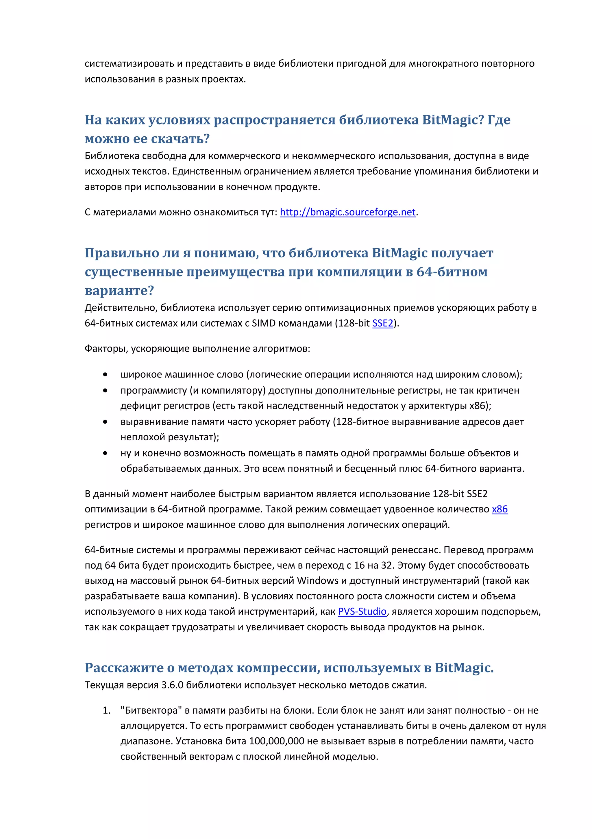 систематизировать и представить в виде библиотеки пригодной для многократного повторного
использования в разных проектах.


На каких условиях распространяется библиотека BitMagic? Где
можно ее скачать?
Библиотека свободна для коммерческого и некоммерческого использования, доступна в виде
исходных текстов. Единственным ограничением является требование упоминания библиотеки и
авторов при использовании в конечном продукте.

С материалами можно ознакомиться тут: http://bmagic.sourceforge.net.


Правильно ли я понимаю, что библиотека BitMagic получает
существенные преимущества при компиляции в 64-битном
варианте?
Действительно, библиотека использует серию оптимизационных приемов ускоряющих работу в
64-битных системах или системах с SIMD командами (128-bit SSE2).

Факторы, ускоряющие выполнение алгоритмов:

   •   широкое машинное слово (логические операции исполняются над широким словом);
   •   программисту (и компилятору) доступны дополнительные регистры, не так критичен
       дефицит регистров (есть такой наследственный недостаток у архитектуры x86);
   •   выравнивание памяти часто ускоряет работу (128-битное выравнивание адресов дает
       неплохой результат);
   •   ну и конечно возможность помещать в память одной программы больше объектов и
       обрабатываемых данных. Это всем понятный и бесценный плюс 64-битного варианта.

В данный момент наиболее быстрым вариантом является использование 128-bit SSE2
оптимизации в 64-битной программе. Такой режим совмещает удвоенное количество x86
регистров и широкое машинное слово для выполнения логических операций.

64-битные системы и программы переживают сейчас настоящий ренессанс. Перевод программ
под 64 бита будет происходить быстрее, чем в переход с 16 на 32. Этому будет способствовать
выход на массовый рынок 64-битных версий Windows и доступный инструментарий (такой как
разрабатываете ваша компания). В условиях постоянного роста сложности систем и объема
используемого в них кода такой инструментарий, как PVS-Studio, является хорошим подспорьем,
так как сокращает трудозатраты и увеличивает скорость вывода продуктов на рынок.


Расскажите о методах компрессии, используемых в BitMagic.
Текущая версия 3.6.0 библиотеки использует несколько методов сжатия.

   1. "Битвектора" в памяти разбиты на блоки. Если блок не занят или занят полностью - он не
      аллoцируется. То есть программист свободен устанавливать биты в очень далеком от нуля
      диапазоне. Установка бита 100,000,000 не вызывает взрыв в потреблении памяти, часто
      свойственный векторам с плоской линейной моделью.
 