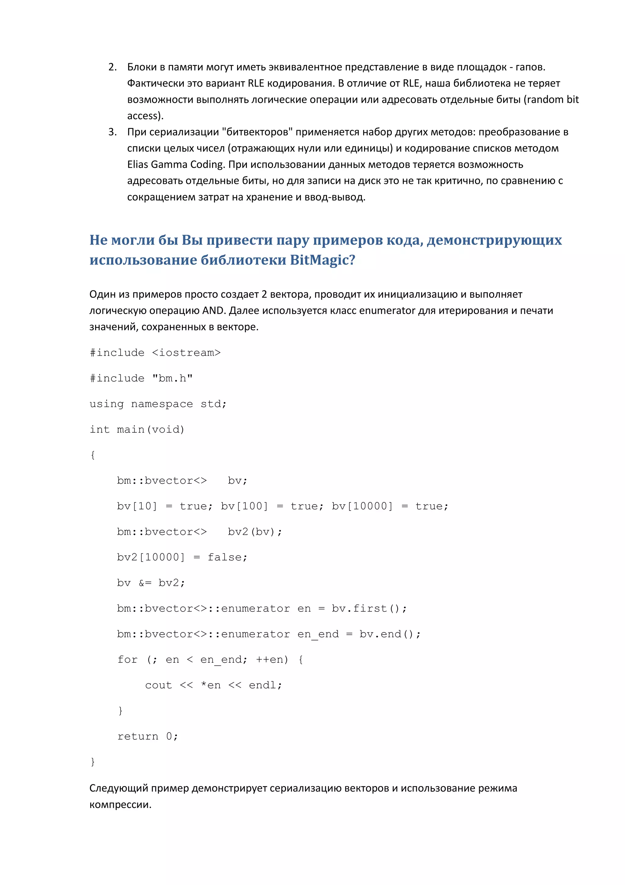 2. Блоки в памяти могут иметь эквивалентное представление в виде площадок - гапов.
       Фактически это вариант RLE кодирования. В отличие от RLE, наша библиотека не теряет
       возможности выполнять логические операции или адресовать отдельные биты (random bit
       access).
    3. При сериализации "битвекторов" применяется набор других методов: преобразование в
       списки целых чисел (отражающих нули или единицы) и кодирование списков методом
       Elias Gamma Coding. При использовании данных методов теряется возможность
       адресовать отдельные биты, но для записи на диск это не так критично, по сравнению с
       сокращением затрат на хранение и ввод-вывод.


Не могли бы Вы привести пару примеров кода, демонстрирующих
использование библиотеки BitMagic?

Один из примеров просто создает 2 вектора, проводит их инициализацию и выполняет
логическую операцию AND. Далее используется класс enumerator для итерирования и печати
значений, сохраненных в векторе.

#include <iostream>

#include "bm.h"

using namespace std;

int main(void)

{

     bm::bvector<>        bv;

     bv[10] = true; bv[100] = true; bv[10000] = true;

     bm::bvector<>        bv2(bv);

     bv2[10000] = false;

     bv &= bv2;

     bm::bvector<>::enumerator en = bv.first();

     bm::bvector<>::enumerator en_end = bv.end();

     for (; en < en_end; ++en) {

          cout << *en << endl;

     }

     return 0;

}

Следующий пример демонстрирует сериализацию векторов и использование режима
компрессии.
 