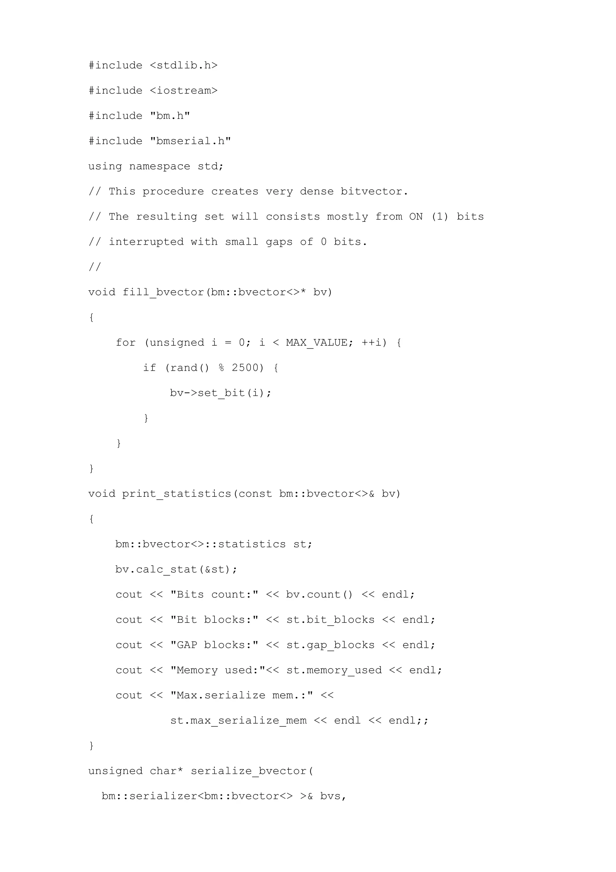 #include <stdlib.h>

#include <iostream>

#include "bm.h"

#include "bmserial.h"

using namespace std;

// This procedure creates very dense bitvector.

// The resulting set will consists mostly from ON (1) bits

// interrupted with small gaps of 0 bits.

//

void fill_bvector(bm::bvector<>* bv)

{

     for (unsigned i = 0; i < MAX_VALUE; ++i) {

         if (rand() % 2500) {

             bv->set_bit(i);

         }

     }

}

void print_statistics(const bm::bvector<>& bv)

{

     bm::bvector<>::statistics st;

     bv.calc_stat(&st);

     cout << "Bits count:" << bv.count() << endl;

     cout << "Bit blocks:" << st.bit_blocks << endl;

     cout << "GAP blocks:" << st.gap_blocks << endl;

     cout << "Memory used:"<< st.memory_used << endl;

     cout << "Max.serialize mem.:" <<

             st.max_serialize_mem << endl << endl;;

}

unsigned char* serialize_bvector(

    bm::serializer<bm::bvector<> >& bvs,
 