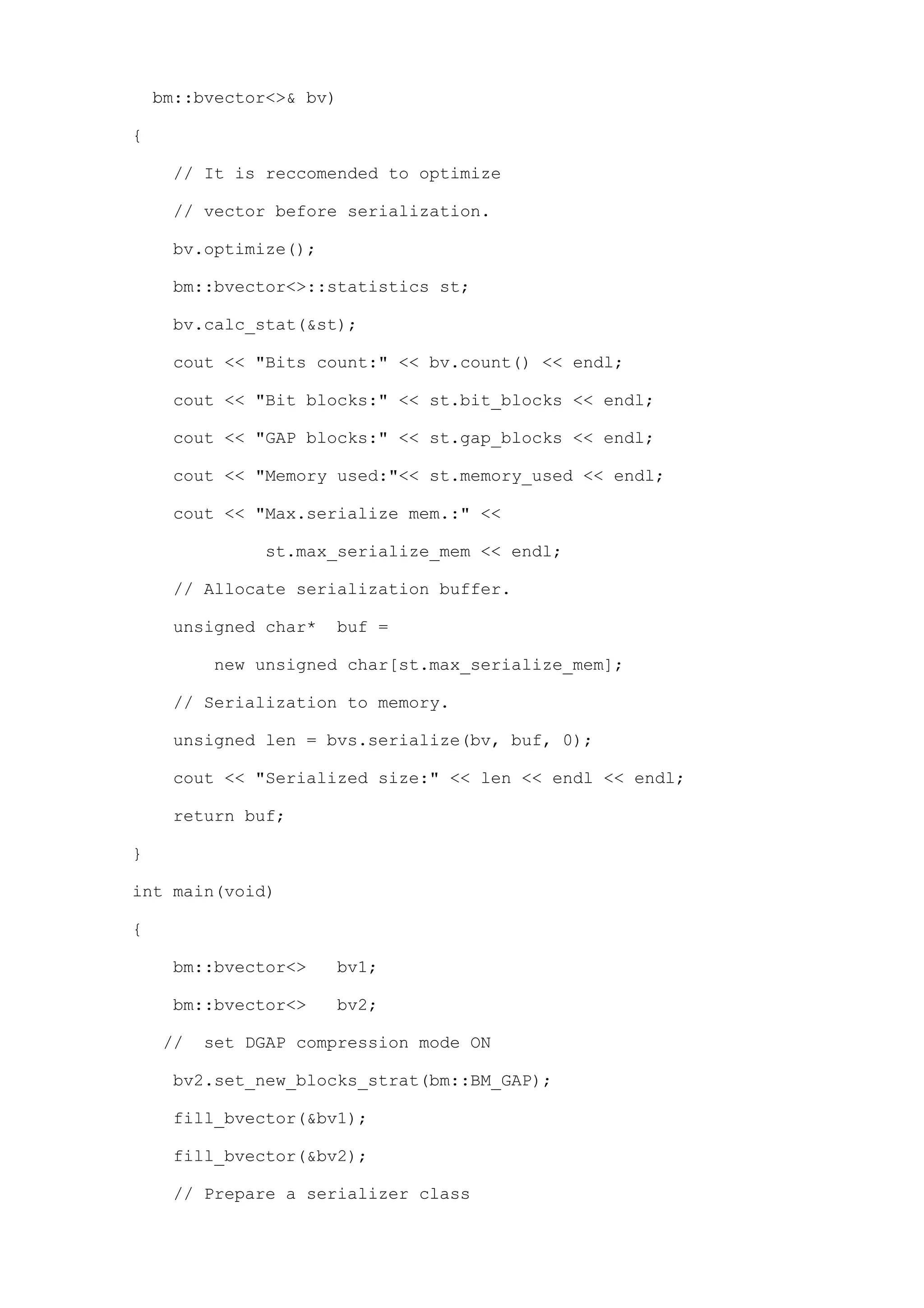 bm::bvector<>& bv)

{

     // It is reccomended to optimize

     // vector before serialization.

     bv.optimize();

     bm::bvector<>::statistics st;

     bv.calc_stat(&st);

     cout << "Bits count:" << bv.count() << endl;

     cout << "Bit blocks:" << st.bit_blocks << endl;

     cout << "GAP blocks:" << st.gap_blocks << endl;

     cout << "Memory used:"<< st.memory_used << endl;

     cout << "Max.serialize mem.:" <<

              st.max_serialize_mem << endl;

     // Allocate serialization buffer.

     unsigned char*   buf =

         new unsigned char[st.max_serialize_mem];

     // Serialization to memory.

     unsigned len = bvs.serialize(bv, buf, 0);

     cout << "Serialized size:" << len << endl << endl;

     return buf;

}

int main(void)

{

     bm::bvector<>    bv1;

     bm::bvector<>    bv2;

    //   set DGAP compression mode ON

     bv2.set_new_blocks_strat(bm::BM_GAP);

     fill_bvector(&bv1);

     fill_bvector(&bv2);

     // Prepare a serializer class
 