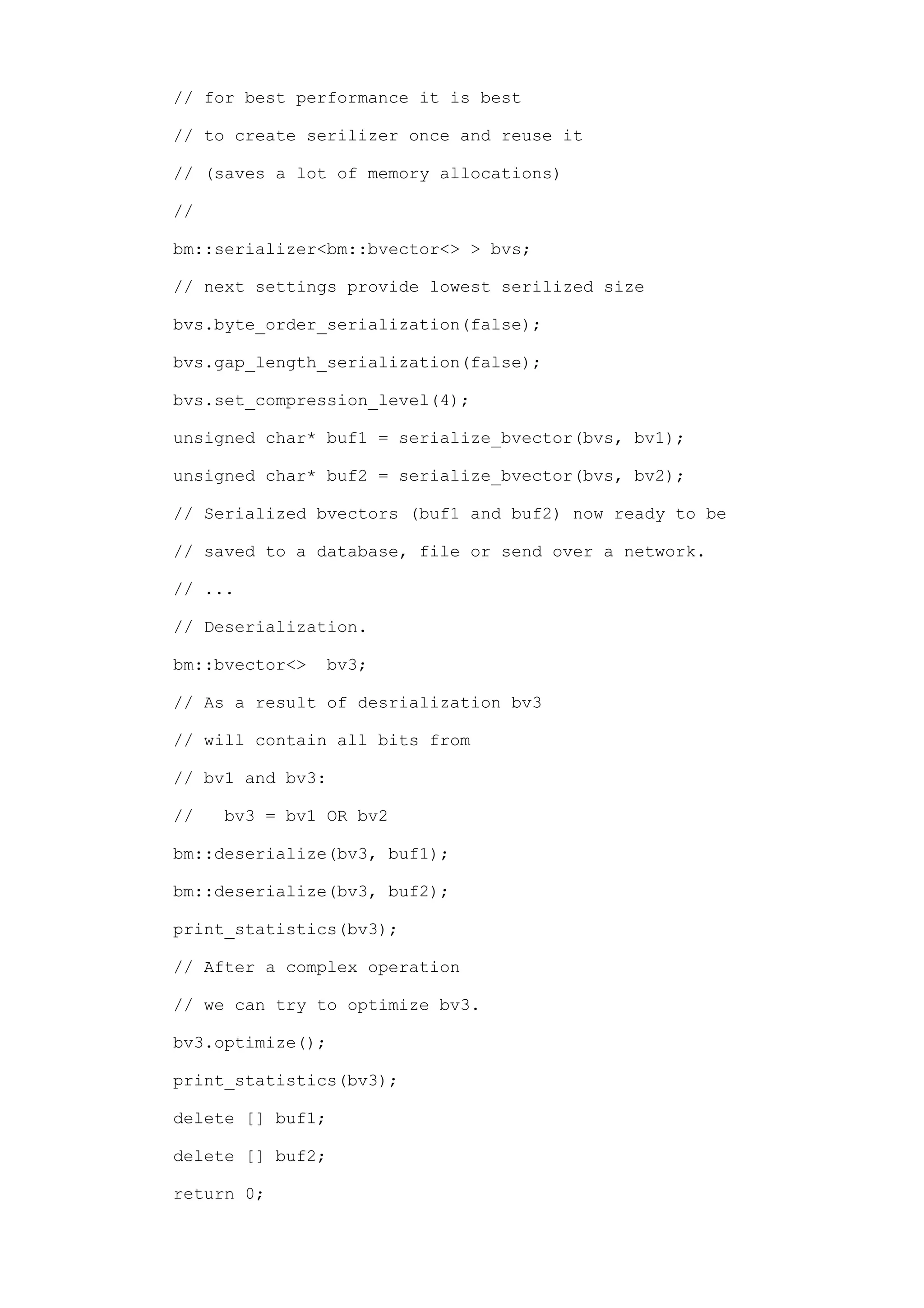 // for best performance it is best

// to create serilizer once and reuse it

// (saves a lot of memory allocations)

//

bm::serializer<bm::bvector<> > bvs;

// next settings provide lowest serilized size

bvs.byte_order_serialization(false);

bvs.gap_length_serialization(false);

bvs.set_compression_level(4);

unsigned char* buf1 = serialize_bvector(bvs, bv1);

unsigned char* buf2 = serialize_bvector(bvs, bv2);

// Serialized bvectors (buf1 and buf2) now ready to be

// saved to a database, file or send over a network.

// ...

// Deserialization.

bm::bvector<>   bv3;

// As a result of desrialization bv3

// will contain all bits from

// bv1 and bv3:

//   bv3 = bv1 OR bv2

bm::deserialize(bv3, buf1);

bm::deserialize(bv3, buf2);

print_statistics(bv3);

// After a complex operation

// we can try to optimize bv3.

bv3.optimize();

print_statistics(bv3);

delete [] buf1;

delete [] buf2;

return 0;
 