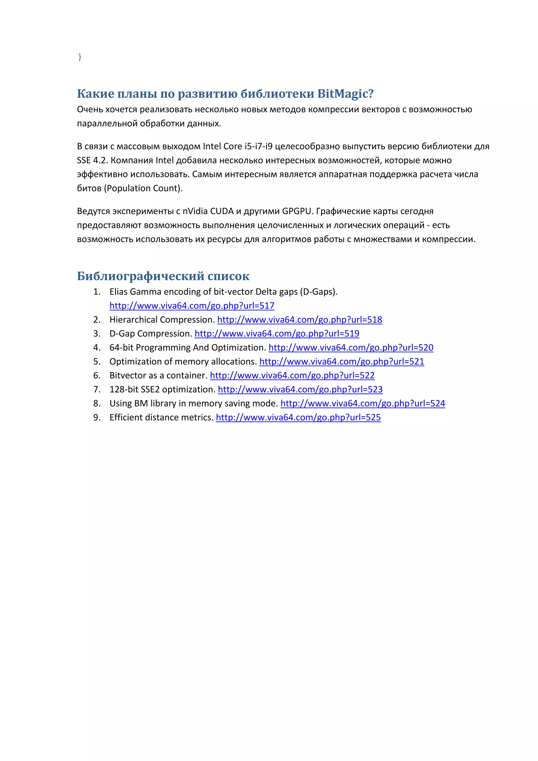 }


Какие планы по развитию библиотеки BitMagic?
Очень хочется реализовать несколько новых методов компрессии векторов с возможностью
параллельной обработки данных.

В связи с массовым выходом Intel Core i5-i7-i9 целесообразно выпустить версию библиотеки для
SSE 4.2. Компания Intel добавила несколько интересных возможностей, которые можно
эффективно использовать. Самым интересным является аппаратная поддержка расчета числа
битов (Population Count).

Ведутся эксперименты с nVidia CUDA и другими GPGPU. Графические карты сегодня
предоставляют возможность выполнения целочисленных и логических операций - есть
возможность использовать их ресурсы для алгоритмов работы с множествами и компрессии.


Библиографический список
    1. Elias Gamma encoding of bit-vector Delta gaps (D-Gaps).
       http://www.viva64.com/go.php?url=517
    2. Hierarchical Compression. http://www.viva64.com/go.php?url=518
    3. D-Gap Compression. http://www.viva64.com/go.php?url=519
    4. 64-bit Programming And Optimization. http://www.viva64.com/go.php?url=520
    5. Optimization of memory allocations. http://www.viva64.com/go.php?url=521
    6. Bitvector as a container. http://www.viva64.com/go.php?url=522
    7. 128-bit SSE2 optimization. http://www.viva64.com/go.php?url=523
    8. Using BM library in memory saving mode. http://www.viva64.com/go.php?url=524
    9. Efficient distance metrics. http://www.viva64.com/go.php?url=525
 