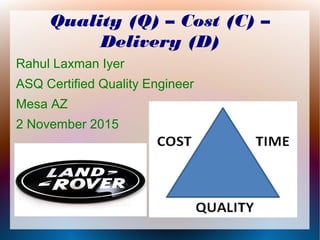 Quality (Q) – Cost (C) –
Delivery (D)
Rahul Laxman Iyer
ASQ Certified Quality Engineer
Mesa AZ
2 November 2015
 