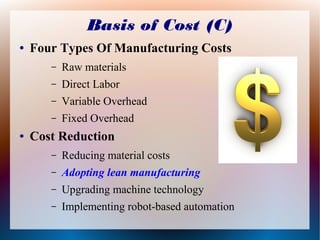 Basis of Cost (C)
● Four Types Of Manufacturing Costs
– Raw materials
– Direct Labor
– Variable Overhead
– Fixed Overhead
● Cost Reduction
– Reducing material costs
– Adopting lean manufacturing
– Upgrading machine technology
– Implementing robot-based automation
 