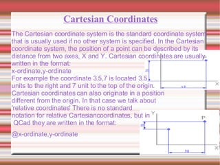 Cartesian Coordinates The Cartesian coordinate system is the standard coordinate system that is usually used if no other system is specified. In the Cartesian coordinate system, the position of a point can be described by its distance from two axes, X and Y. Cartesian coordinates are usually written in the format: x-ordinate,y-ordinate For example the coordinate 3.5,7 is located 3.5  units to the right and 7 unit to the top of the origin. Cartesian coordinates can also originate in a position  different from the origin. In that case we talk about  'relative coordinates' There is no standard  notation for relative Cartesiancoordinates, but in QCad they are written in the format: @x-ordinate,y-ordinate 