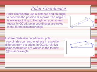 Polar Coordinates Polar coordinates use a distance and an angle  to describe the position of a point. The angle 0 is alwayspointing to the right on your screen (east). In QCad, polar coordinates are noted in the format:distance<angle Just like Cartesian coordinates, polar  coordinates can also originate in a position different from the origin. In QCad, relative polar coordinates are written in the format: @distance<angle 