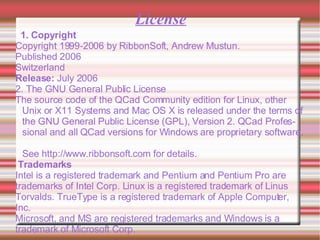 License 1. Copyright Copyright 1999-2006 by RibbonSoft, Andrew Mustun.  Published 2006  Switzerland  Release:  July 2006  2. The GNU General Public License The source code of the QCad Community edition for Linux, other Unix or X11 Systems and Mac OS X is released under the terms of the GNU General Public License (GPL), Version 2. QCad Professional and all QCad versions for Windows are proprietary software.  See  http://www.ribbonsoft.com  for details.  Trademarks Intel is a registered trademark and Pentium and Pentium Pro are trademarks of Intel Corp. Linux is a registered trademark of Linus Torvalds. TrueType is a registered trademark of Apple Computer, Inc.  Microsoft, and MS are registered trademarks and Windows is a trademark of Microsoft Corp.  