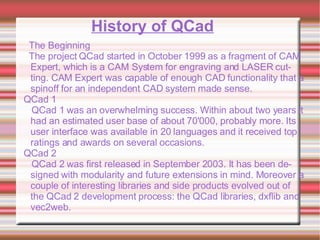 History of QCad The Beginning The project QCad started in October 1999 as a fragment of CAM Expert, which is a CAM System for engraving and LASER cutting. CAM Expert was capable of enough CAD functionality that a spinoff for an independent CAD system made sense. QCad 1 QCad 1 was an overwhelming success. Within about two years it had an estimated user base of about 70'000, probably more. Its user interface was available in 20 languages and it received top ratings and awards on several occasions. QCad 2 QCad 2 was first released in September 2003. It has been designed with modularity and future extensions in mind. Moreover a couple of interesting libraries and side products evolved out of the QCad 2 development process: the QCad libraries, dxflib and vec2web. 