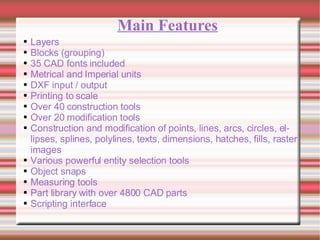 Main Features Layers Blocks (grouping)  35 CAD fonts included  Metrical and Imperial units  DXF input / output  Printing to scale  Over 40 construction tools  Over 20 modification tools  Construction and modification of points, lines, arcs, circles, ellipses, splines, polylines, texts, dimensions, hatches, fills, raster images  Various powerful entity selection tools  Object snaps  Measuring tools  Part library with over 4800 CAD parts  Scripting interface  