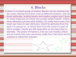 4. Blocks A block is a named group of entities. Blocks can be inserted into the same drawing more than once at different locations, with different attributes, scaling factors and rotation angles (see Figure 2). Such instances of a block are usually called 'inserts'. Inserts have attributes just like other entities. An entity that is part of an insert can have its own attributes, inherit its attributes from the layer it is placed on, or inherit them from the insert it is part of. Once created, inserts are still dependent on the block they instantiate. The power of inserts is, that you can modify a block and all inserts that were previously made from that block will be updated to reflect the changes.  