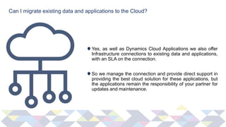 Can I migrate existing data and applications to the Cloud?
Yes, as well as Dynamics Cloud Applications we also offer
Infrastructure connections to existing data and applications,
with an SLA on the connection.
So we manage the connection and provide direct support in
providing the best cloud solution for these applications, but
the applications remain the responsibility of your partner for
updates and maintenance.
 