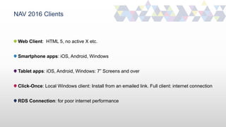 NAV 2016 Clients
Web Client: HTML 5, no active X etc.
Smartphone apps: iOS, Android, Windows
Tablet apps: iOS, Android, Windows: 7” Screens and over
Click-Once: Local Windows client: Install from an emailed link. Full client: internet connection
RDS Connection: for poor internet performance
 