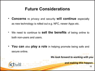 • Concerns re privacy and security will continue especially
as new technology is rolled out e.g. NFC, newer Apps etc.
• We need to continue to sell the benefits of being online to
both non-users and users.
• You can also play a role in helping promote being safe and
secure online.
16
Future Considerations
We look forward to working with you
and making this happen.
 
