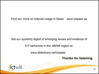 1717
Thanks for listening.
Find out more on Internet usage in Qatar: www.ictqatar.qa
Get our quarterly digest of emerging issues and evidence of
ICT behaviors in the MENA region at:
www.slideshare.net/ictqatar
 