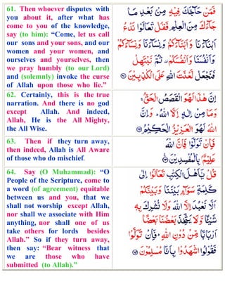 61. Then whoever disputes with
you about it, after what has
come to you of the knowledge,
say (to him): “Come, let us call
our sons and your sons, and our
women and your women, and
ourselves and yourselves, then
we pray humbly (to our Lord)
and (solemnly) invoke the curse
of Allah upon those who lie.”
62. Certainly, this is the true
narration. And there is no god
except     Allah. And indeed,
Allah, He is the All Mighty,
the All Wise.
63. Then if they turn away,
then indeed, Allah is All Aware
of those who do mischief.
64. Say (O Muhammad): “O
People of the Scripture, come to
a word (of agreement) equitable
between us and you, that we
shall not worship except Allah,
nor shall we associate with Him
anything, nor shall one of us
take others for lords besides
Allah.” So if they turn away,
then say: “Bear witness that
we are those who have
submitted (to Allah).”
 