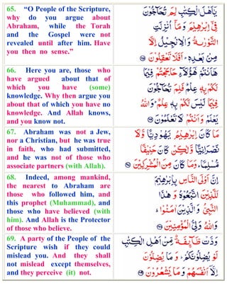 65. “O People of the Scripture,
why do you argue about
Abraham, while the Torah
and the Gospel were not
revealed until after him. Have
you then no sense.”

66. Here you are, those who
have argued       about that of
which     you     have    (some)
knowledge. Why then argue you
about that of which you have no
knowledge. And Allah knows,
and you know not.
67. Abraham was not a Jew,
nor a Christian, but he was true
in faith, who had submitted,
and he was not of those who
associate partners (with Allah).
68. Indeed, among mankind,
the nearest to Abraham are
those who followed him, and
this prophet (Muhammad), and
those who have believed (with
him). And Allah is the Protector
of those who believe.
69. A party of the People of the
Scripture wish if they could
mislead you. And they shall
not mislead except themselves,
and they perceive (it) not.
 