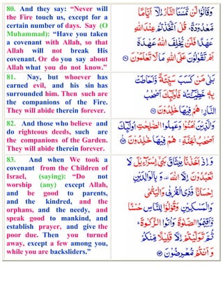 80. And they say: “Never will
the Fire touch us, except for a
certain number of days. Say (O
Muhammad): “Have you taken
a covenant with Allah, so that
Allah will not break His
covenant. Or do you say about
Allah what you do not know.”
81.    Nay, but whoever has
earned evil, and his sin has
surrounded him. Then such are
the companions of the Fire.
They will abide therein forever.
82. And those who believe and
do righteous deeds, such are
the companions of the Garden.
They will abide therein forever.
83.     And when We took a
covenant from the Children of
Israel,   (saying): “Do     not
worship (any) except Allah,
and be good to parents,
and the kindred, and the
orphans, and the needy, and
speak good to mankind, and
establish prayer, and give the
poor due. Then you turned
away, except a few among you,
while you are backsliders.”
 