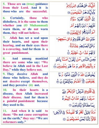 5. Those are on (true) guidance
from their Lord. And it is
those who are the successful.

6.   Certainly,       those    who
disbelieve, it is the same to them
whether you (O Muhammad)
warn them, or do not warn
them, they will not believe.
7. Allah has set a seal upon
their hearts, and upon their
hearing, and on their eyes there
is a covering. And for them is a
great punishment.
8.     And among mankind
there are some who say: “We
believe in Allah and in the Last
Day,” while they believe not.
9. They deceive Allah and
those who believe, and they do
not deceive except themselves,
and they perceive (it) not.
10.    In their hearts is a
disease, then Allah increased
their disease. And for them is
a painful punishment because
they used to lie.
11. And when it is said to
them: “Do not cause corruption
on the earth,” they say: “We are
reformers only.”
 