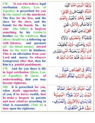 178.     O you who believe, legal
retribution (Qisas, Law of
Equality) is prescribed for you
in (the matter of) the murdered.
The free for the free, and the
slave for the slave, and the
female for the female. So he
who (the killer) is forgiven
something by his (victim’s)
brother (or the relatives), then
(there should be) a following up
with fairness,     and payment
(of the blood money) toward
him (to the heir) in kindness.
This is an alleviation from your
Lord and mercy. So whoever
transgresses after that, then for
him is a painful punishment.
179. And for you there is life
in legal retribution (Qisas, Law
of Equality), O (men)          of
understanding, that you may
become righteous.
180. It is prescribed for you,
when death approaches any
of you, if he leaves wealth, that
he make a bequest to parents
and near relatives according to
what is reasonable. (This is) a
duty upon the righteous.
 