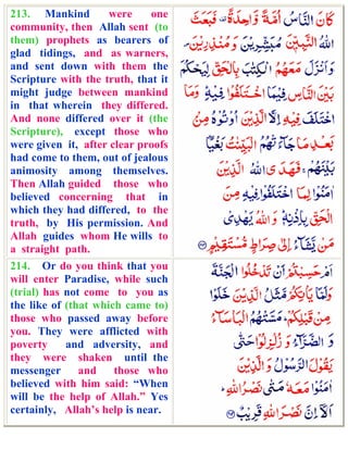 213. Mankind         were     one
community, then Allah sent (to
them) prophets as bearers of
glad tidings, and as warners,
and sent down with them the
Scripture with the truth, that it
might judge between mankind
in that wherein they differed.
And none differed over it (the
Scripture), except those who
were given it, after clear proofs
had come to them, out of jealous
animosity among themselves.
Then Allah guided those who
believed concerning that in
which they had differed, to the
truth, by His permission. And
Allah guides whom He wills to
a straight path.
214. Or do you think that you
will enter Paradise, while such
(trial) has not come to you as
the like of (that which came to)
those who passed away before
you. They were afflicted with
poverty     and adversity, and
they were shaken until the
messenger      and    those who
believed with him said: “When
will be the help of Allah.” Yes
certainly, Allah’s help is near.
 