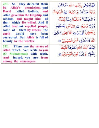 251. So they defeated them
by Allah's permission, and
David    killed Goliath, and
Allah gave him the kingship and
wisdom, and taught him of
that which He willed. And if
Allah had not repelled people,
some of them by others, the
earth    would     have    been
corrupted. But Allah is full of
bounty to the worlds.
252.   These are the verses of
Allah which We recite to you
(O Muhammad) with truth.
And indeed, you are from
among the messengers.
 