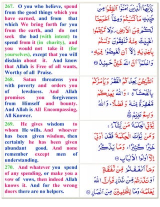 267. O you who believe, spend
from the good things which you
have earned, and from that
which We bring forth for you
from the earth, and do not
seek the bad (with intent) to
spend from it (in charity), and
you would not take it (for
yourselves), except that you will
disdain about it. And know
that Allah is Free of all wants,
Worthy of all Praise.
268.    Satan threatens you
with poverty and orders you
of     lewdness. And Allah
promises       you forgiveness
from Himself and bounty.
And Allah is All Encompassing,
All Knower.
269. He gives wisdom        to
whom He wills. And whoever
has been given wisdom, then
certainly he has been given
abundant      good. And none
remember except men of
understanding.
270. And whatever you spend
of any spending, or make you a
vow of vows, then indeed Allah
knows it. And for the wrong
doers there are no helpers.
 