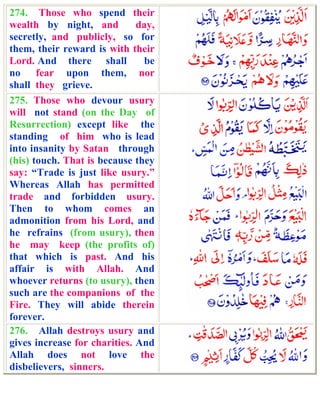 274. Those who spend their
wealth by night, and          day,
secretly, and publicly, so for
them, their reward is with their
Lord. And there shall          be
no fear upon them, nor
shall they grieve.
275. Those who devour usury
will not stand (on the Day of
Resurrection) except like the
standing of him who is lead
into insanity by Satan through
(his) touch. That is because they
say: “Trade is just like usury.”
Whereas Allah has permitted
trade and forbidden usury.
Then to whom comes an
admonition from his Lord, and
he refrains (from usury), then
he may keep (the profits of)
that which is past. And his
affair is with Allah. And
whoever returns (to usury), then
such are the companions of the
Fire. They will abide therein
forever.
276. Allah destroys usury and
gives increase for charities. And
Allah does not love the
disbelievers, sinners.
 