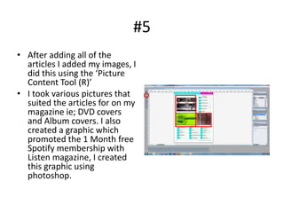 #5
• After adding all of the
  articles I added my images, I
  did this using the ‘Picture
  Content Tool (R)’
• I took various pictures that
  suited the articles for on my
  magazine ie; DVD covers
  and Album covers. I also
  created a graphic which
  promoted the 1 Month free
  Spotify membership with
  Listen magazine, I created
  this graphic using
  photoshop.
 