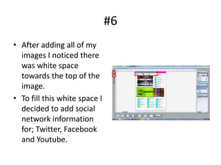 #6
• After adding all of my
  images I noticed there
  was white space
  towards the top of the
  image.
• To fill this white space I
  decided to add social
  network information
  for; Twitter, Facebook
  and Youtube.
 