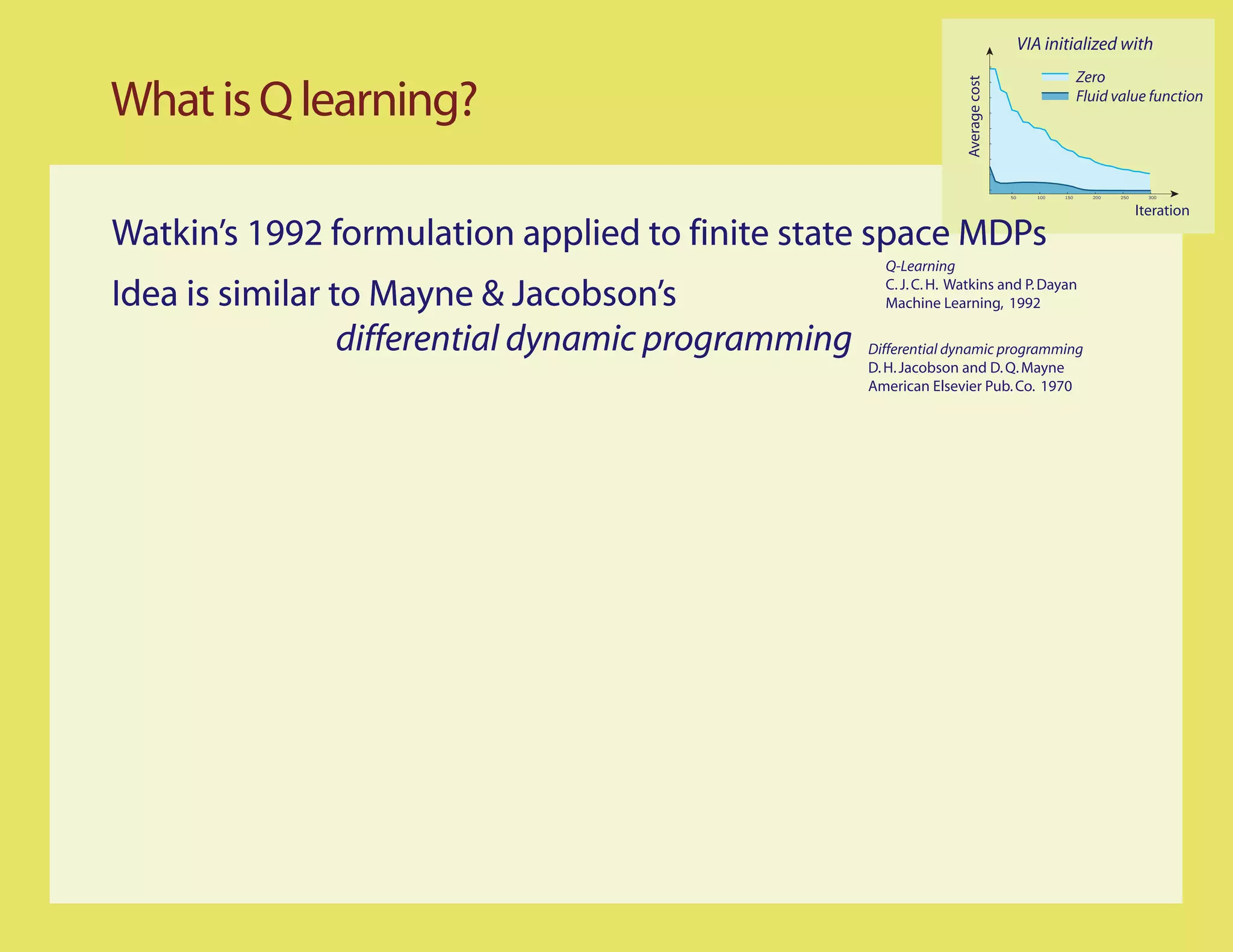 VIA initialized with
                                                                                                      Zero

What is Q learning?




                                                                   Average cost
                                                                                                      Fluid value function




                                                                                  50      100   150     200   250     300


                                                                                                                    Iteration
Watkin’s 1992 formulation applied to finite state space MDPs
                                                      Q-Learning

Idea is similar to Mayne & Jacobson’s                 C. J. C. H. Watkins and P. Dayan
                                                      Machine Learning, 1992

                 differential dynamic programming   Differential dynamic programming
                                                    D. H. Jacobson and D. Q. Mayne
                                                    American Elsevier Pub. Co. 1970
 
