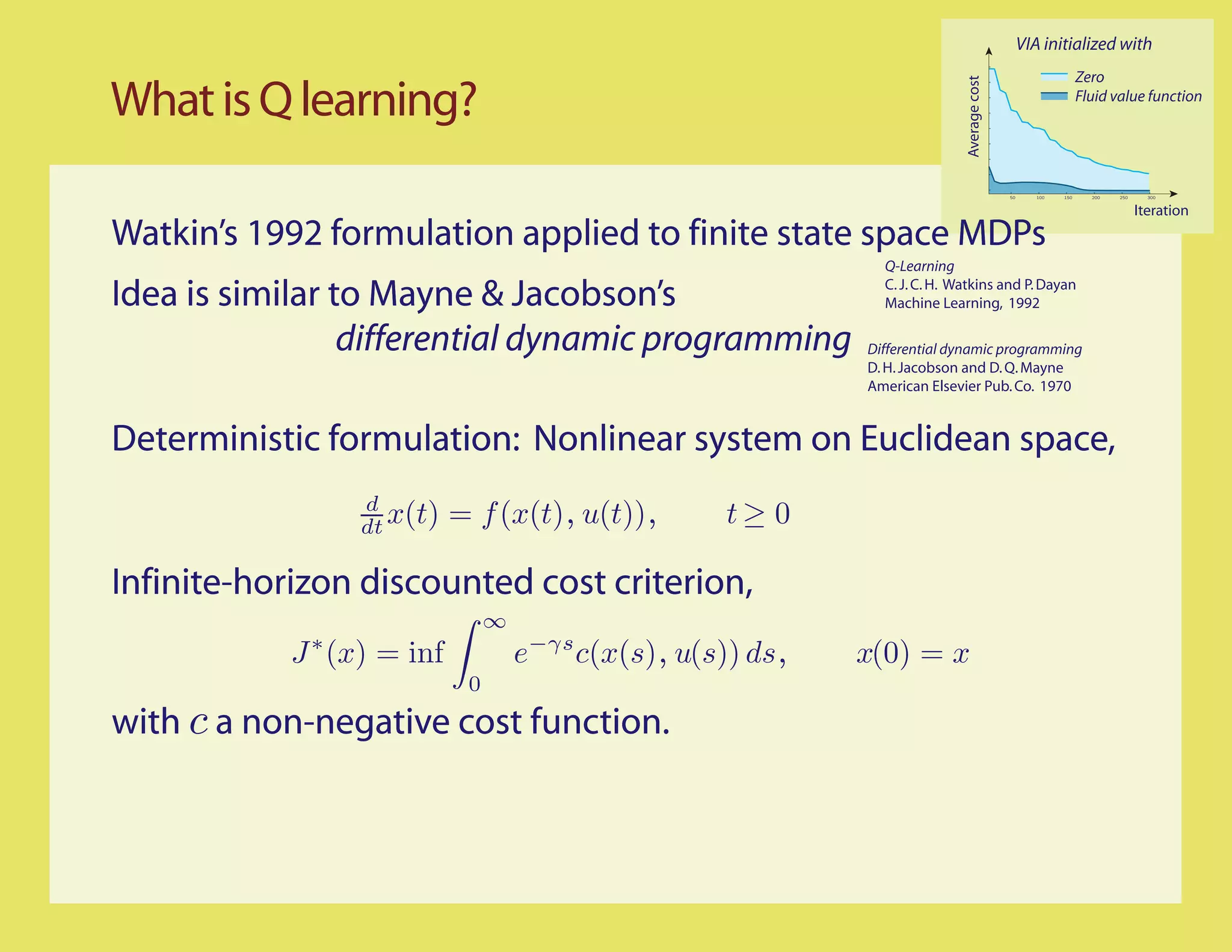 VIA initialized with
                                                                                                                Zero

What is Q learning?




                                                                             Average cost
                                                                                                                Fluid value function




                                                                                            50      100   150     200   250     300


                                                                                                                              Iteration
Watkin’s 1992 formulation applied to finite state space MDPs
                                                                Q-Learning

Idea is similar to Mayne & Jacobson’s                           C. J. C. H. Watkins and P. Dayan
                                                                Machine Learning, 1992

                 differential dynamic programming             Differential dynamic programming
                                                              D. H. Jacobson and D. Q. Mayne
                                                              American Elsevier Pub. Co. 1970


Deterministic formulation: Nonlinear system on Euclidean space,
                 d
                 dt x(t)    = f (x(t), u(t)),         t≥ 0

Infinite-horizon discounted cost criterion,
                                 ∞
            J ∗ (x) = inf            e−γs c(x(s), u(s)) ds,   x(0) = x
                             0
with c a non-negative cost function.
 