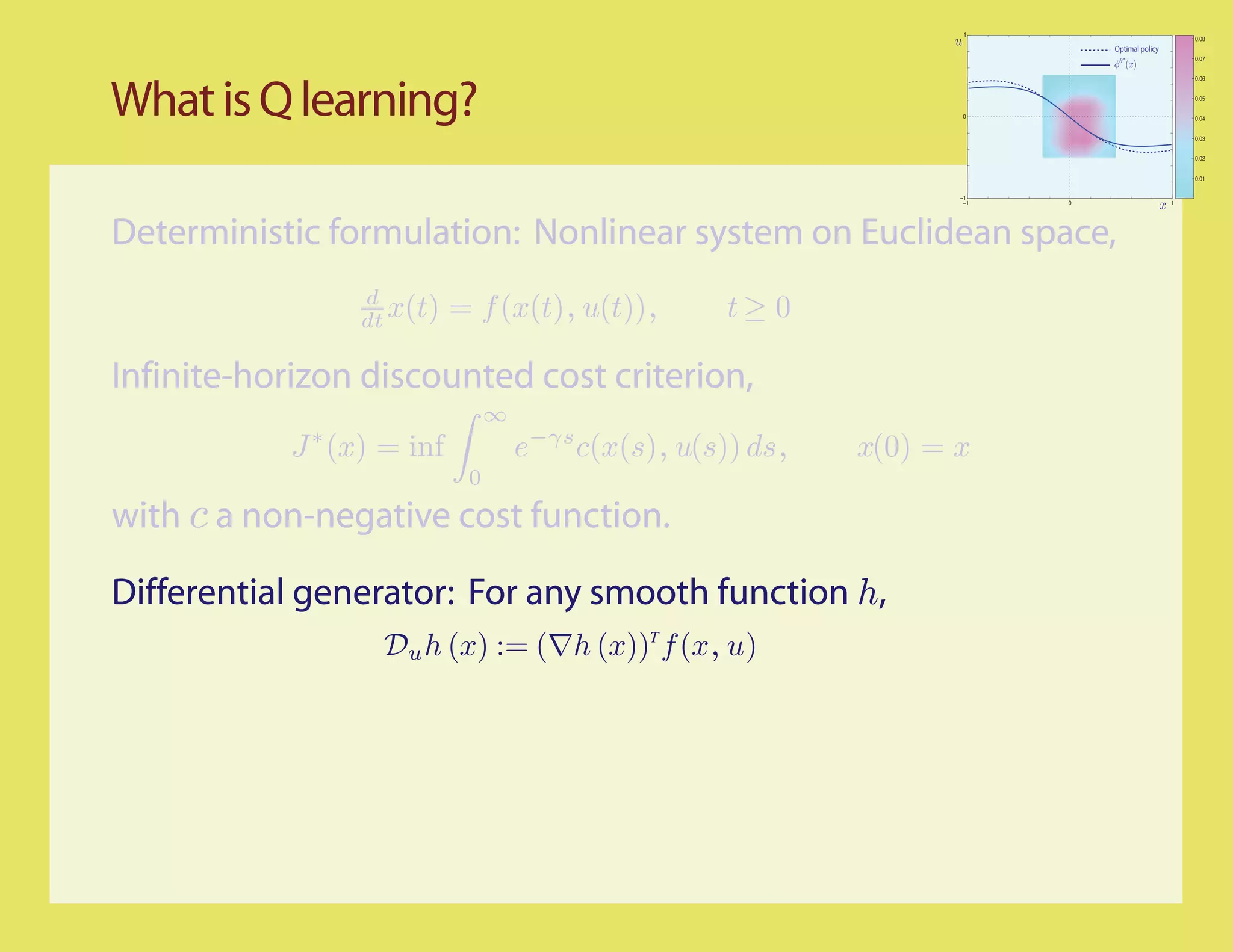 1
                                                                                                    0.08
                                                                               Optimal policy
                                                                                                    0.07


                                                                                                    0.06




What is Q learning?                                                   0
                                                                                                    0.05


                                                                                                    0.04


                                                                                                    0.03


                                                                                                    0.02


                                                                                                    0.01


                                                                     −1
                                                                      −1   0                    1




Deterministic formulation: Nonlinear system on Euclidean space,
                 d
                 dt x(t)    = f (x(t), u(t)),         t≥ 0

Infinite-horizon discounted cost criterion,
                                 ∞
            J ∗ (x) = inf            e−γs c(x(s), u(s)) ds,   x(0) = x
                             0
with c a non-negative cost function.

Differential generator: For any smooth function h,
                   Du h (x) := (∇h (x))T f (x, u)
 